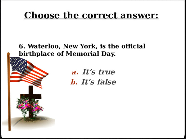 Choose the correct answer: 6. Waterloo, New York, is the official birthplace of Memorial Day. It’s true It’s false 
