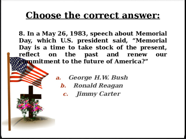 Choose the correct answer: 8. In a May 26, 1983, speech about Memorial Day, which U.S. president said, “Memorial Day is a time to take stock of the present, reflect on the past and renew our commitment to the future of America?”  George H.W. Bush Ronald Reagan Jimmy Carter 
