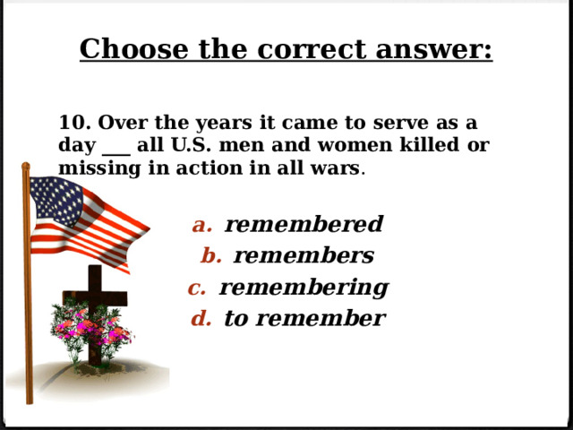 Choose the correct answer: 10. Over the years it came to serve as a day ___ all U.S. men and women killed or missing in action in all wars . remembered remembers remembering to remember   
