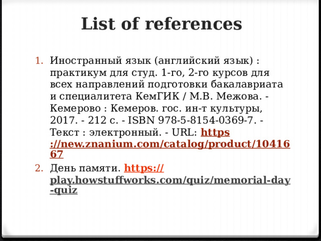 List of references Иностранный язык (английский язык) : практикум для студ. 1-го, 2-го курсов для всех направлений подготовки бакалавриата и специалитета КемГИК / М.В. Межова. - Кемерово : Кемеров. гос. ин-т культуры, 2017. - 212 с. - ISBN 978-5-8154-0369-7. - Текст : электронный. - URL: https ://new.znanium.com/catalog/product/1041667 День памяти.  https :// play.howstuffworks.com/quiz/memorial-day-quiz  