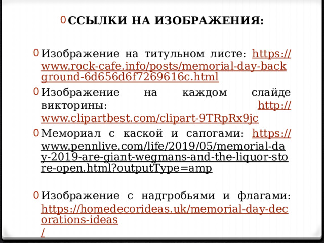 ССЫЛКИ НА ИЗОБРАЖЕНИЯ: Изображение на титульном листе: https :// www.rock-cafe.info/posts/memorial-day-background-6d656d6f7269616c.html Изображение на каждом слайде викторины: http:// www.clipartbest.com/clipart-9TRpRx9jc Мемориал с каской и сапогами: https:// www.pennlive.com/life/2019/05/memorial-day-2019-are-giant-wegmans-and-the-liquor-store-open.html?outputType=amp  Изображение с надгробьями и флагами: https://homedecorideas.uk/memorial-day-decorations-ideas / 