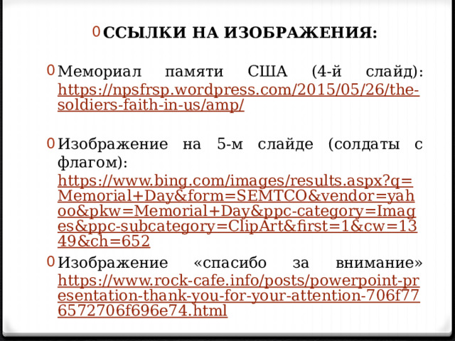 ССЫЛКИ НА ИЗОБРАЖЕНИЯ: Мемориал памяти США (4-й слайд): https://npsfrsp.wordpress.com/2015/05/26/the-soldiers-faith-in-us/amp/  Изображение на 5-м слайде (солдаты с флагом): https://www.bing.com/images/results.aspx?q=Memorial+Day&form=SEMTCO&vendor=yahoo&pkw=Memorial+Day&ppc-category=Images&ppc-subcategory=ClipArt&first=1&cw=1349&ch=652 Изображение «спасибо за внимание» https://www.rock-cafe.info/posts/powerpoint-presentation-thank-you-for-your-attention-706f776572706f696e74.html  