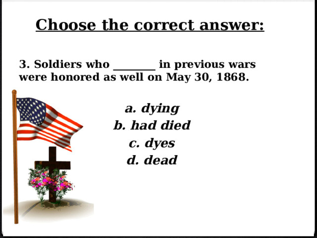 Choose the correct answer: 3. Soldiers who ________ in previous wars were honored as well on May 30, 1868.  a. dying b. had died c. dyes d. dead    