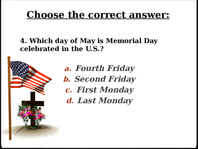 Choose the correct answer: 4. Which day of May is Memorial Day celebrated in the U.S.?  Fourth Friday Second Friday First Monday Last Monday   