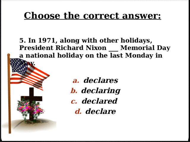 Choose the correct answer: 5. In 1971, along with other holidays, President Richard Nixon ___ Memorial Day a national holiday on the last Monday in May.   declares declaring declared declare 