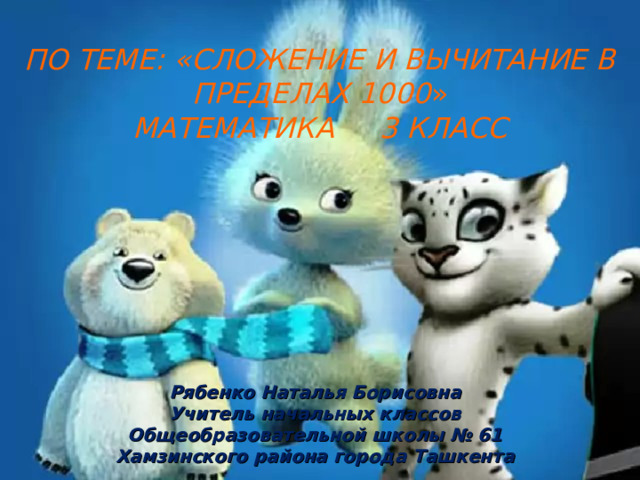  ПО ТЕМЕ: «СЛОЖЕНИЕ И ВЫЧИТАНИЕ В ПРЕДЕЛАХ  1000 »  МАТЕМАТИКА 3 КЛАСС Рябенко Наталья Борисовна Учитель начальных классов Общеобразовательной школы № 61 Хамзинского района города Ташкента  