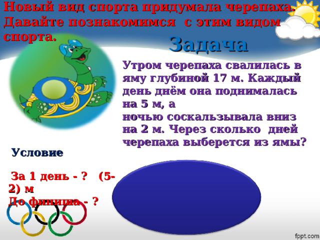 Новый вид спорта придумала черепаха. Давайте познакомимся с этим видом спорта. Задача  Утром черепаха свалилась в яму глубиной 17 м. Каждый день днём она поднималась на 5 м, а ночью соскальзывала вниз на 2 м. Через сколько дней черепаха выберется из ямы? Условие  За 1 день - ? (5-2) м До финиша - ?  