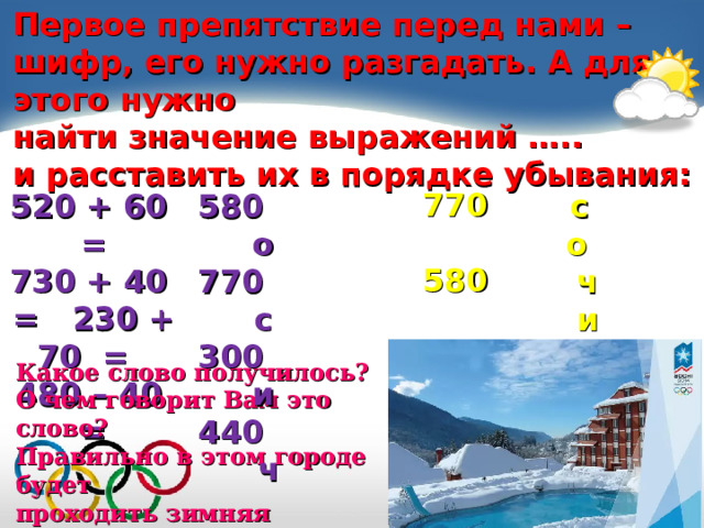 Первое препятствие перед нами – шифр, его нужно разгадать. А для этого нужно найти значение выражений ….. и расставить их в порядке убывания:   770  580  440  300 520 + 60 = 730 + 40 = 230 + 70 = 480 – 40 = 580 о 770 с 300 и 440 ч  с  о  ч  и Какое слово получилось? О чем говорит Вам это слово? Правильно в этом городе будет проходить зимняя олимпиада «СОЧИ – 2014» 