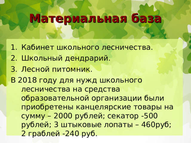 Материальная база Кабинет школьного лесничества. Школьный дендрарий. Лесной питомник. В 2018 году для нужд школьного лесничества на средства образовательной организации были приобретены канцелярские товары на сумму – 2000 рублей; секатор -500 рублей; 3 штыковые лопаты – 460руб; 2 граблей -240 руб. 