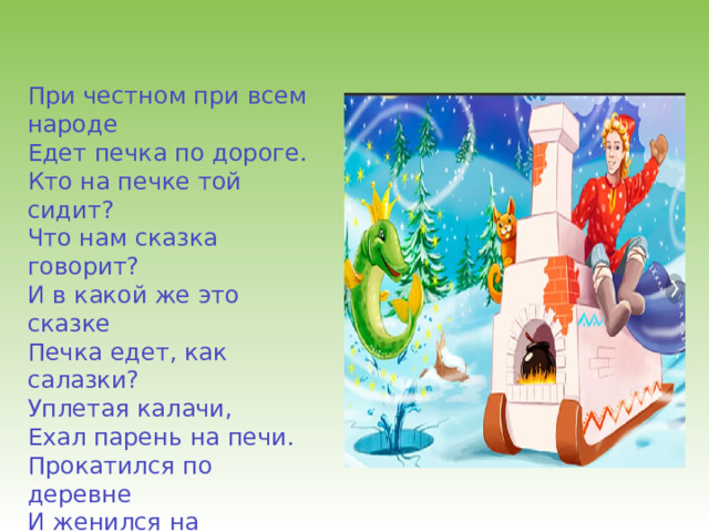 При честном при всем народе Едет печка по дороге. Кто на печке той сидит? Что нам сказка говорит? И в какой же это сказке Печка едет, как салазки? Уплетая калачи, Ехал парень на печи. Прокатился по деревне И женился на царевне. 
