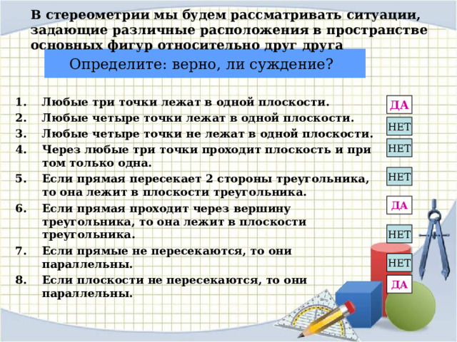 В стереометрии мы будем рассматривать ситуации, задающие различные расположения в пространстве основных фигур относительно друг друга Определите: верно, ли суждение?  Любые три точки лежат в одной плоскости. Любые четыре точки лежат в одной плоскости. Любые четыре точки не лежат в одной плоскости. Через любые три точки проходит плоскость и при том только одна. Если прямая пересекает 2 стороны треугольника, то она лежит в плоскости треугольника. Если прямая проходит через вершину треугольника, то она лежит в плоскости треугольника. Если прямые не пересекаются, то они параллельны. Если плоскости не пересекаются, то они параллельны.  ДА НЕТ НЕТ НЕТ ДА НЕТ НЕТ ДА 