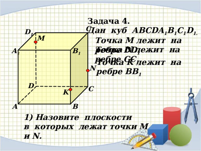 Задача 4. Дан куб АВС DA 1 B 1 C 1 D 1 . С 1 D 1 M Точка М лежит на ребре DD 1 Точка N лежит на ребре CC 1 А 1 В 1 Точка K лежит на ребре BB 1 N D С K А В 1) Назовите плоскости в которых лежат точки М и N.  