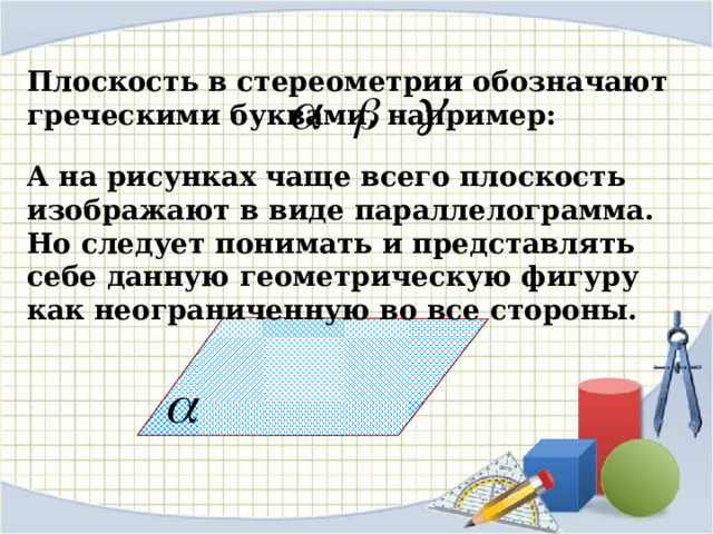 Плоскость в стереометрии обозначают греческими буквами, например: А на рисунках чаще всего плоскость изображают в виде параллелограмма. Но следует понимать и представлять себе данную геометрическую фигуру как неограниченную во все стороны. 