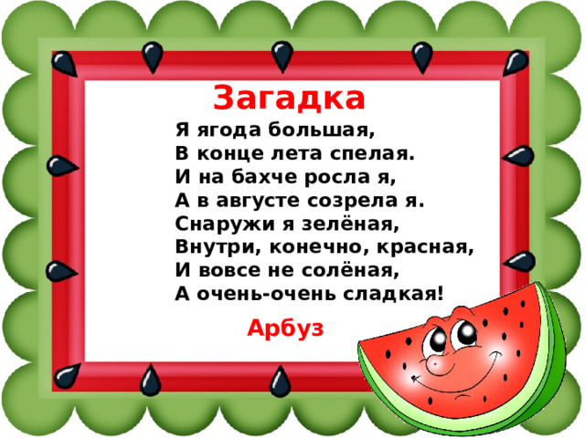 Загадка Я ягода большая, В конце лета спелая. И на бахче росла я, А в августе созрела я. Снаружи я зелёная, Внутри, конечно, красная, И вовсе не солёная, А очень-очень сладкая! Арбуз 