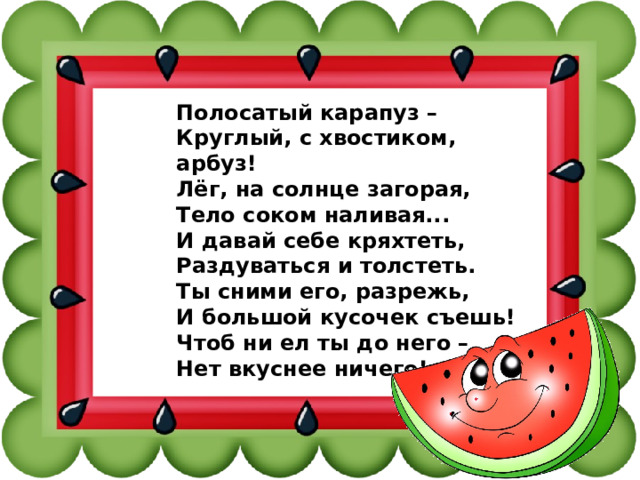 Полосатый карапуз – Круглый, с хвостиком, арбуз! Лёг, на солнце загорая, Тело соком наливая... И давай себе кряхтеть, Раздуваться и толстеть. Ты сними его, разрежь, И большой кусочек съешь! Чтоб ни ел ты до него – Нет вкуснее ничего!    