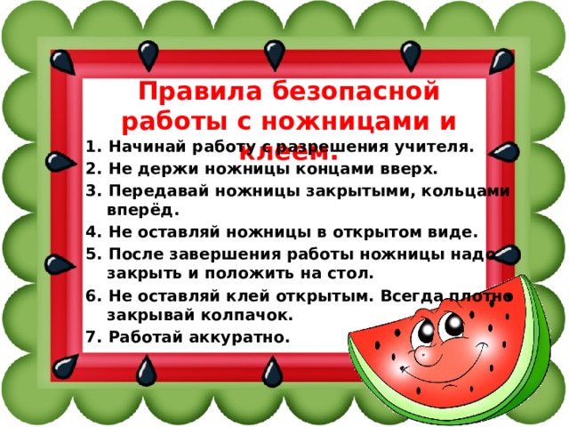 Правила безопасной работы с ножницами и клеем. 1. Начинай работу с разрешения учителя. 2. Не держи ножницы концами вверх. 3. Передавай ножницы закрытыми, кольцами вперёд. 4. Не оставляй ножницы в открытом виде. 5. После завершения работы ножницы надо закрыть и положить на стол. 6. Не оставляй клей открытым. Всегда плотно закрывай колпачок. 7. Работай аккуратно. 