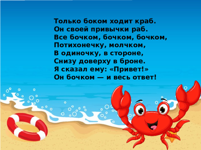 Только боком ходит краб.  Он своей привычки раб.  Все бочком, бочком, бочком,  Потихонечку, молчком,  В одиночку, в стороне,  Снизу доверху в броне.  Я сказал ему: «Привет!»  Он бочком — и весь ответ! 