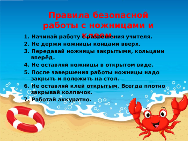 Правила безопасной работы с ножницами и клеем. 1. Начинай работу с разрешения учителя. 2. Не держи ножницы концами вверх. 3. Передавай ножницы закрытыми, кольцами вперёд. 4. Не оставляй ножницы в открытом виде. 5. После завершения работы ножницы надо закрыть и положить на стол. 6. Не оставляй клей открытым. Всегда плотно закрывай колпачок. 7. Работай аккуратно. 