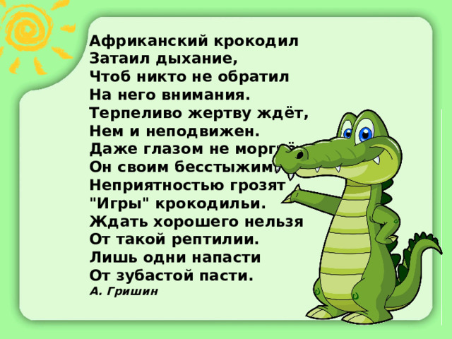 Африканский крокодил  Затаил дыхание,  Чтоб никто не обратил  На него внимания.  Терпеливо жертву ждёт,  Нем и неподвижен.  Даже глазом не моргнёт  Он своим бесcтыжим.  Неприятностью грозят  