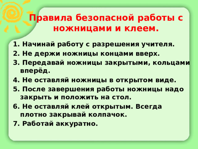 Правила безопасной работы с ножницами и клеем. 1. Начинай работу с разрешения учителя. 2. Не держи ножницы концами вверх. 3. Передавай ножницы закрытыми, кольцами вперёд. 4. Не оставляй ножницы в открытом виде. 5. После завершения работы ножницы надо закрыть и положить на стол. 6. Не оставляй клей открытым. Всегда плотно закрывай колпачок. 7. Работай аккуратно. 