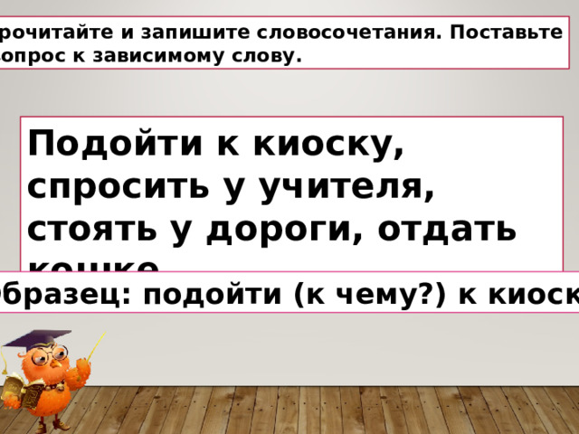 Прочитай те и запишите словосочетания. П оставь те  вопрос  к зависимому слову. Подойти к киоску, спросить у учителя, стоять у дороги, отдать кошке . Образец: подойти (к чему?) к киоску. 