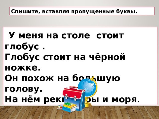 Спишите, вставляя пропущенные буквы.  У меня на столе стоит глобус . Глобус стоит на чёрной ножке. Он похож на большую голову. На нём реки, горы и моря . 