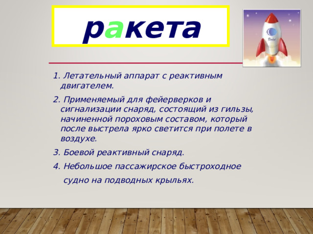 р а кета 1. Летательный аппарат с реактивным двигателем. 2. Применяемый для фейерверков и сигнализации снаряд, состоящий из гильзы, начиненной пороховым составом, который после выстрела ярко светится при полете в воздухе. 3. Боевой реактивный снаряд. 4. Небольшое пассажирское быстроходное  судно на подводных крыльях. 
