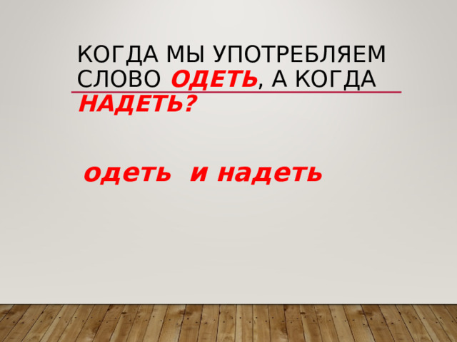 КОГДА МЫ УПОТРЕБЛЯЕМ СЛОВО ОДЕТЬ , А КОГДА НАДЕТЬ? одеть и надеть  