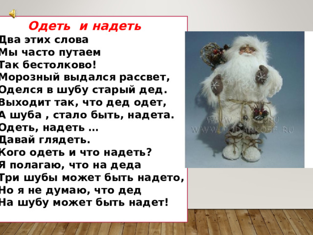  Одеть и надеть Два этих слова Мы часто путаем Так бестолково! Морозный выдался рассвет, Оделся в шубу старый дед. Выходит так, что дед одет, А шуба , стало быть, надета. Одеть, надеть … Давай глядеть. Кого одеть и что надеть? Я полагаю, что на деда Три шубы может быть надето, Но я не думаю, что дед На шубу может быть надет!  