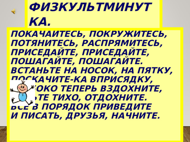 ФИЗКУЛЬТМИНУТКА.  ПОКАЧАЙТЕСЬ, ПОКРУЖИТЕСЬ,  ПОТЯНИТЕСЬ, РАСПРЯМИТЕСЬ,   ПРИСЕДАЙТЕ, ПРИСЕДАЙТЕ,  ПОШАГАЙТЕ, ПОШАГАЙТЕ.  ВСТАНЬТЕ НА НОСОК, НА ПЯТКУ,  ПОСКАЧИТЕ-КА ВПРИСЯДКУ,  ГЛУБОКО ТЕПЕРЬ ВЗДОХНИТЕ,  СЯДЬТЕ ТИХО, ОТДОХНИТЕ.  ВСЁ В ПОРЯДОК ПРИВЕДИТЕ  И ПИСАТЬ, ДРУЗЬЯ, НАЧНИТЕ.   