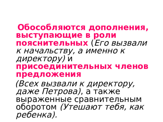  Обособляются дополнения, выступающие в роли пояснительных ( Его вызвали к начальству, а именно к директору) и присоединительных членов предложения   (Всех вызвали к директору, даже Петрова) , а также выраженные сравнительным оборотом (Утешают тебя, как ребенка).  