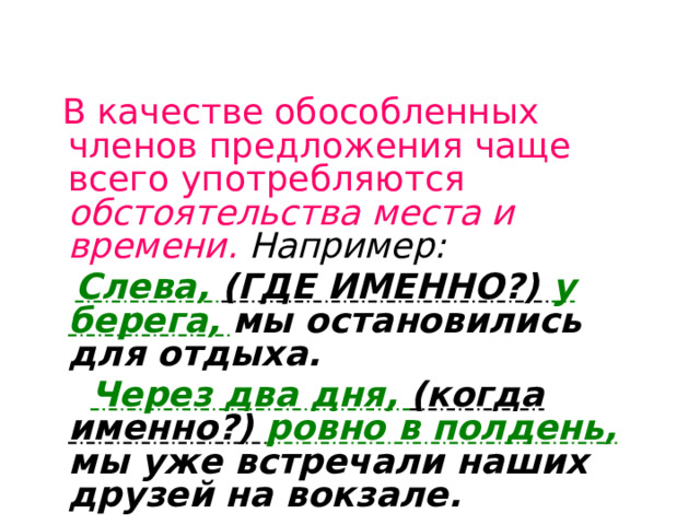 В качестве обособленных членов предложения чаще всего употребляются обстоятельства места и времени.  Например:  Слева, (ГДЕ ИМЕННО?) у берега, мы остановились для отдыха.  Через два дня, (когда именно?) ровно в полдень, мы уже встречали наших друзей на вокзале. 