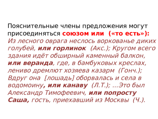  Пояснительные члены предложения могут присоединяться союзом или  («то есть»): Из лесного оврага неслось воркованье диких голубей, или горлинок  (Акс.); Кругом всего здания идёт обширный каменный балкон, или веранда , где, в бамбуковых креслах, лениво дремлют хозяева казарм  (Гонч.); Вдруг она  [лошадь] оборвалась и села в водомоину , или канаву   (Л.Т.); …Это был Александр Тимофеевич, или попросту Саша, гость, приехавший из Москвы  (Ч.). 