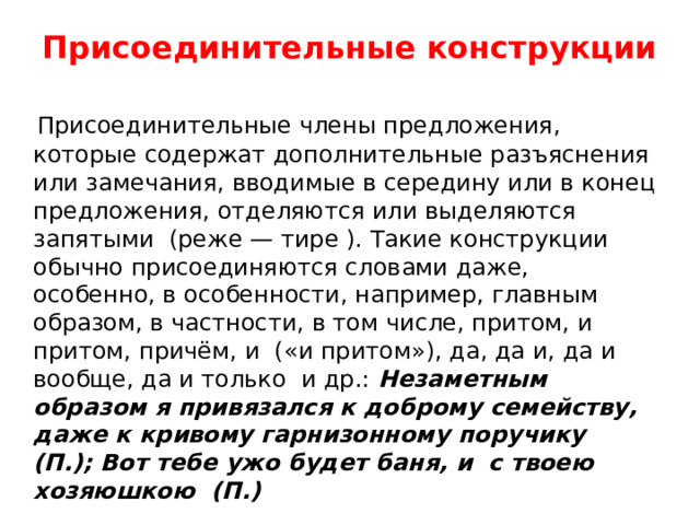 Присоединительные конструкции     Присоединительные члены предложения, которые содержат дополнительные разъяснения или замечания, вводимые в середину или в конец предложения, отделяются или выделяются запятыми  (реже — тире ). Такие конструкции обычно присоединяются словами даже, особенно, в особенности, например, главным образом, в частности, в том числе, притом, и притом, причём, и  («и притом»), да, да и, да и вообще, да и только  и др.: Незаметным образом я привязался к доброму семейству, даже к кривому гарнизонному поручику  (П.); Вот тебе ужо будет баня, и  с твоею хозяюшкою  (П.) 