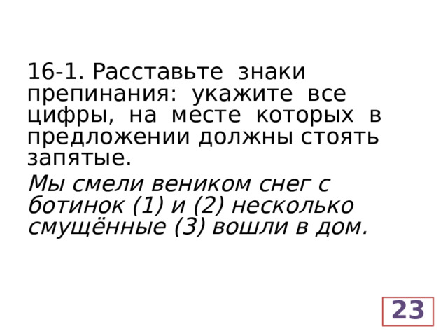 16-1. Расставьте знаки препинания: укажите все цифры, на месте которых в предложении должны стоять запятые. Мы смели веником снег с ботинок (1) и (2) несколько смущённые (3) вошли в дом.  23  