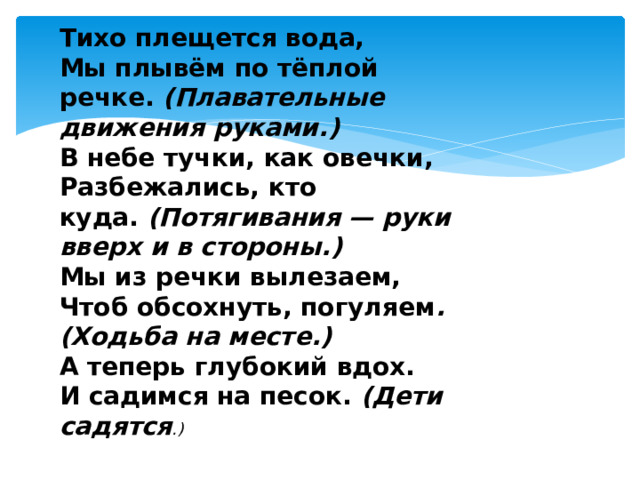 Тихо плещется вода, Мы плывём по тёплой речке.  (Плавательные движения руками.) В небе тучки, как овечки, Разбежались, кто куда.  (Потягивания — руки вверх и в стороны.) Мы из речки вылезаем, Чтоб обсохнуть, погуляем . (Ходьба на месте.) А теперь глубокий вдох. И садимся на песок.  (Дети садятся .) 