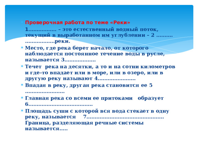 Проверочная работа по теме «Реки» 1 …………….. – это естественный водный поток, текущий в выработанном им углублении – 2 ……….………………реки. Место, где река берет начало, от которого наблюдается постоянное течение воды в русле, называется 3………………. Течет река на десятки, а то и на сотни километров и где-то впадает или в море, или в озеро, или в другую реку называют 4………………….. Впадая в реку, другая река становится ее 5 …………………… Главная река со всеми ее притоками образует 6………………………………… Площадь суши с которой вся вода стекает в одну реку, называется 7……………………………………….. Граница, разделяющая речные системы называется….. 