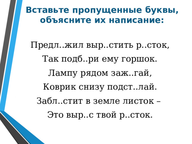 Вставьте пропущенные буквы, объясните их написание: Предл..жил выр..стить р..сток, Так подб..ри ему горшок. Лампу рядом заж..гай, Коврик снизу подст..лай. Забл..стит в земле листок – Это выр..с твой р..сток. 