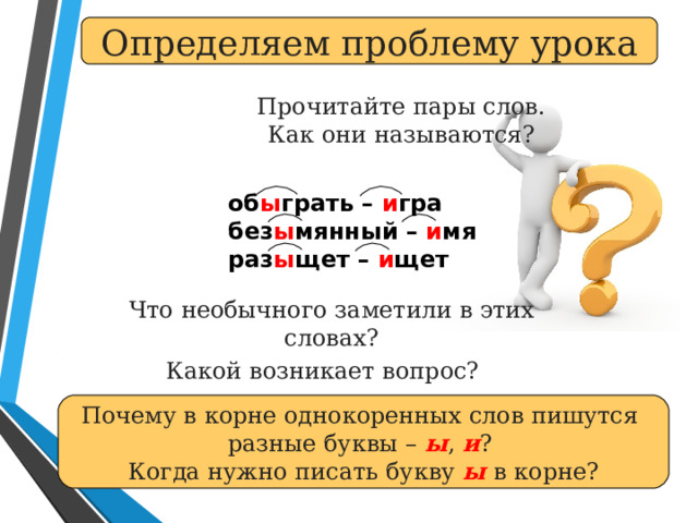 Определяем проблему урока Прочитайте пары слов.  Как они называются? об ы грать – и гра  без ы мянный – и мя  раз ы щет – и щет Что необычного заметили в этих словах? Какой возникает вопрос?  Почему в корне однокоренных слов пишутся разные буквы – ы , и ? Когда нужно писать букву ы в корне? 
