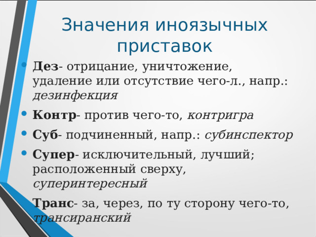 Значения иноязычных приставок Дез - отрицание, уничтожение, удаление или отсутствие чего-л., напр.: дезинфекция Контр - против чего-то, контригра Суб - подчиненный, напр.: субинспектор Супер - исключительный, лучший; расположенный сверху, суперинтересный Транс - за, через, по ту сторону чего-то, трансиранский 