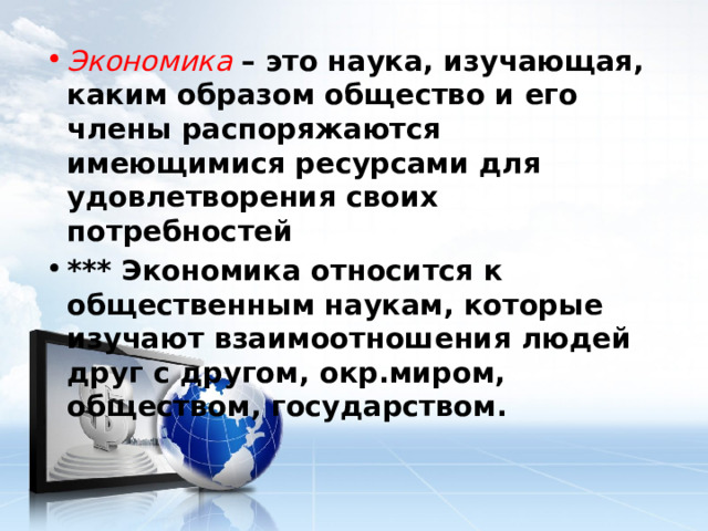 Экономика – это наука, изучающая, каким образом общество и его члены распоряжаются имеющимися ресурсами для удовлетворения своих потребностей *** Экономика относится к общественным наукам, которые изучают взаимоотношения людей друг с другом, окр.миром, обществом, государством. 