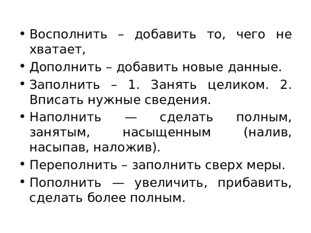 Восполнить – добавить то, чего не хватает, Дополнить – добавить новые данные. Заполнить – 1. Занять целиком. 2. Вписать нужные сведения. Наполнить — сделать полным, занятым, насыщенным (налив, насыпав, наложив). Переполнить – заполнить сверх меры. Пополнить — увеличить, прибавить, сделать более полным. 