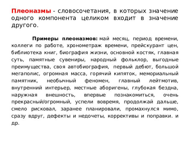 Плеоназмы  - словосочетания, в которых значение одного компонента целиком входит в значение другого.  Примеры плеоназмов:  май месяц, период времени, коллеги по работе, хронометраж времени, прейскурант цен, библиотека книг, биография жизни, основной костяк, главная суть, памятные сувениры, народный фольклор, выгодные преимущества, своя автобиография,  первый дебют, большой мегаполис, огромная масса, горячий кипяток, мемориальный памятник, необычный феномен, главный лейтмотив, внутренний интерьер, местные аборигены, глубокая бездна, наружная внешность, впервые познакомиться, очень прекрасный/огромный, успели вовремя, продолжай дальше, смело рисковал, заранее планировали, промахнулся мимо, сразу вдруг, дефекты и недочеты, коррективы и поправки. и др. 