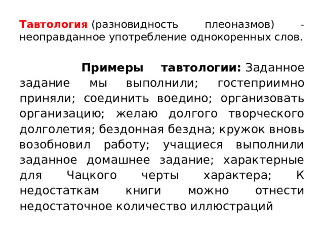 Тавтология  (разновидность плеоназмов) - неоправданное употребление однокоренных слов.  Примеры тавтологии:  Заданное задание мы выполнили; гостеприимно приняли; соединить воедино; организовать организацию; желаю долгого творческого долголетия; бездонная бездна; кружок вновь возобновил работу; учащиеся выполнили заданное домашнее задание; характерные для Чацкого черты характера; К недостаткам книги можно отнести недостаточное количество иллюстраций 