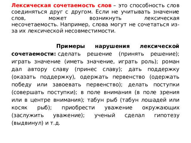Лексическая сочетаемость слов  – это способность слов соединяться друг с другом. Если не учитывать значение слов, может возникнуть лексическая несочетаемость. Например, слова могут не сочетаться из-за их лексической несовместимости.  Примеры нарушения лексической сочетаемости:  сделать решение (принять решение); играть значение (иметь значение, играть роль); роман дал автору славу (принес славу); дать поддержку (оказать поддержку), одержать первенство (одержать победу или завоевать первенство); делать поступки (совершать поступки); в поле внимания (в поле зрения или в центре внимания); табун рыб (табун лошадей или косяк рыб); приобрести уважение окружающих (заслужить уважение); ученый сделал гипотезу (выдвинул) и т.д. 