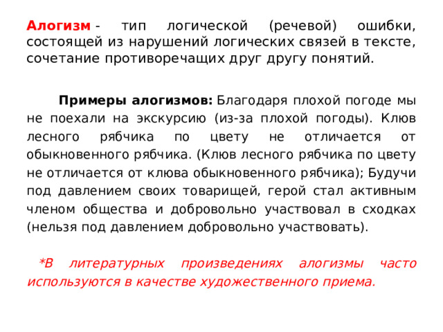 Алогизм  - тип логической (речевой) ошибки, состоящей из нарушений логических связей в тексте, сочетание противоречащих друг другу понятий.  Примеры алогизмов:  Благодаря плохой погоде мы не поехали на экскурсию (из-за плохой погоды). Клюв лесного рябчика по цвету не отличается от обыкновенного рябчика. (Клюв лесного рябчика по цвету не отличается от клюва обыкновенного рябчика); Будучи под давлением своих товарищей, герой стал активным членом общества и добровольно участвовал в сходках (нельзя под давлением добровольно участвовать).  *В литературных произведениях алогизмы часто используются в качестве художественного приема. 