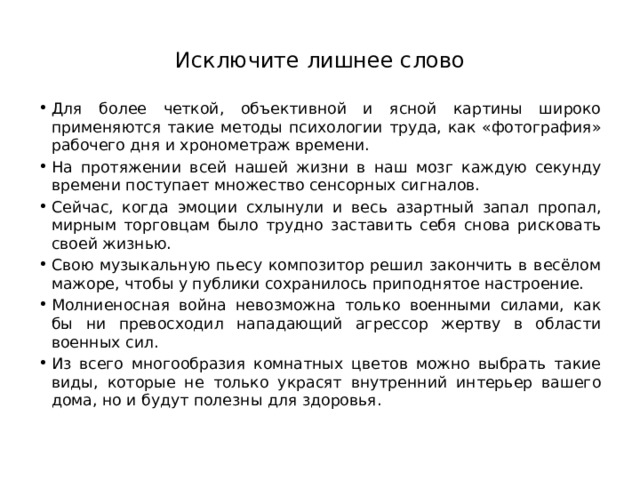 Исключите лишнее слово Для более четкой, объективной и ясной картины широко применяются такие методы психологии труда, как «фотография» рабочего дня и хронометраж времени.  На протяжении всей нашей жизни в наш мозг каждую секунду времени поступает множество сенсорных сигналов. Сейчас, когда эмоции схлынули и весь азартный запал пропал, мирным торговцам было трудно заставить себя снова рисковать своей жизнью.  Свою музыкальную пьесу композитор решил закончить в весёлом мажоре, чтобы у публики сохранилось приподнятое настроение. Молниеносная война невозможна только военными силами, как бы ни превосходил нападающий агрессор жертву в области военных сил.  Из всего многообразия комнатных цветов можно выбрать такие виды, которые не только украсят внутренний интерьер вашего дома, но и будут полезны для здоровья.  