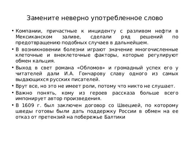 Замените неверно употребленное слово Компании, причастные к инциденту с разливом нефти в Мексиканском заливе, сделали ряд решений по предотвращению подобных случаев в дальнейшем.  В возникновении болезни играют значение многочисленные клеточные и внеклеточные факторы, которые регулируют обмен кальция.  Выход в свет романа «Обломов» и громадный успех его у читателей дали И.А. Гончарову славу одного из самых выдающихся русских писателей.  Врут все, но это не имеет роли, потому что никто не слушает.  Важно понять, кому из героев рассказа больше всего импонирует автор произведения. В 1609 г. был заключен договор со Швецией, по которому шведы готовы были дать поддержку России в обмен на ее отказ от претензий на побережье Балтики 