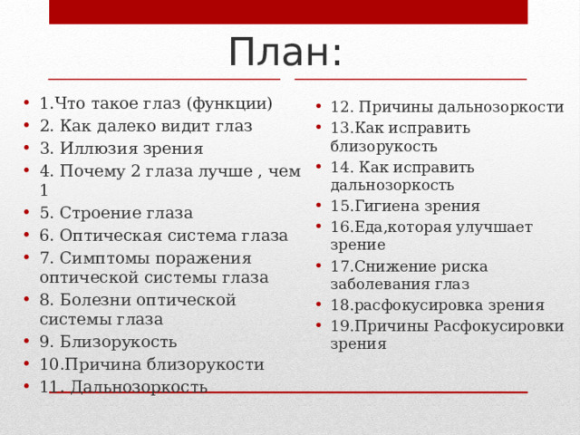 План: 1.Что такое глаз (функции) 2. Как далеко видит глаз 3. Иллюзия зрения 4. Почему 2 глаза лучше , чем 1 5. Строение глаза 6. Оптическая система глаза 7. Симптомы поражения оптической системы глаза 8. Болезни оптической системы глаза 9. Близорукость 10.Причина близорукости 11. Дальнозоркость 12. Причины дальнозоркости 13.Как исправить близорукость 14. Как исправить дальнозоркость 15.Гигиена зрения 16.Еда,которая улучшает зрение 17.Снижение риска заболевания глаз 18.расфокусировка зрения 19.Причины Расфокусировки зрения 