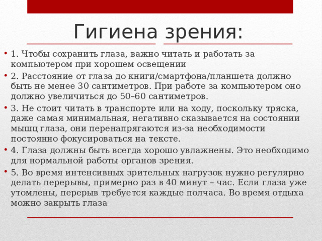 Гигиена зрения: 1. Чтобы сохранить глаза, важно читать и работать за компьютером при хорошем освещении 2. Расстояние от глаза до книги/смартфона/планшета должно быть не менее 30 сантиметров. При работе за компьютером оно должно увеличиться до 50–60 сантиметров. 3. Не стоит читать в транспорте или на ходу, поскольку тряска, даже самая минимальная, негативно сказывается на состоянии мышц глаза, они перенапрягаются из-за необходимости постоянно фокусироваться на тексте. 4. Глаза должны быть всегда хорошо увлажнены. Это необходимо для нормальной работы органов зрения. 5. Во время интенсивных зрительных нагрузок нужно регулярно делать перерывы, примерно раз в 40 минут – час. Если глаза уже утомлены, перерыв требуется каждые полчаса. Во время отдыха можно закрыть глаза 